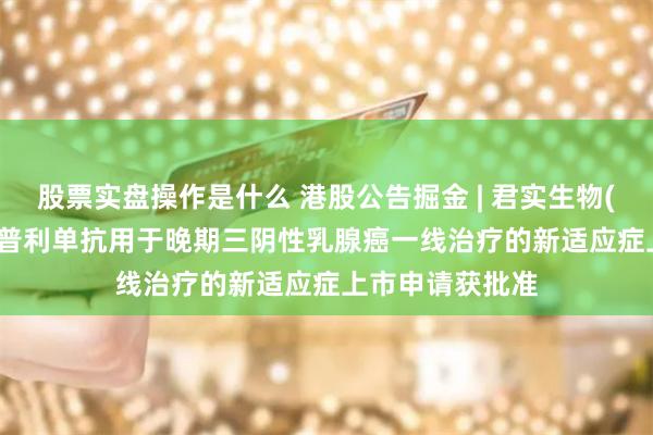 股票实盘操作是什么 港股公告掘金 | 君实生物(01877)：特瑞普利单抗用于晚期三阴性乳腺癌一线治疗的新适应症上市申请获批准