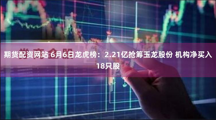 期货配资网站 6月6日龙虎榜：2.21亿抢筹玉龙股份 机构净买入18只股