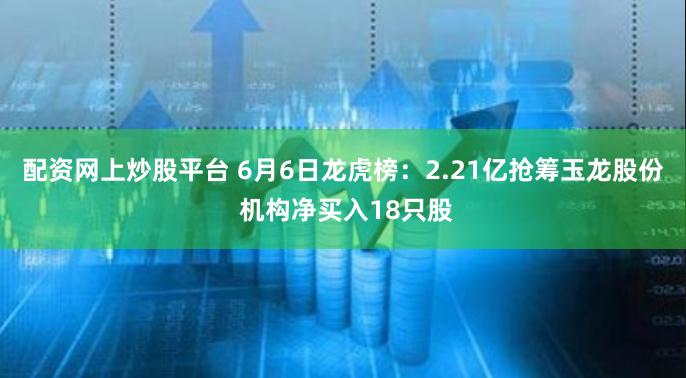 配资网上炒股平台 6月6日龙虎榜：2.21亿抢筹玉龙股份 机构净买入18只股