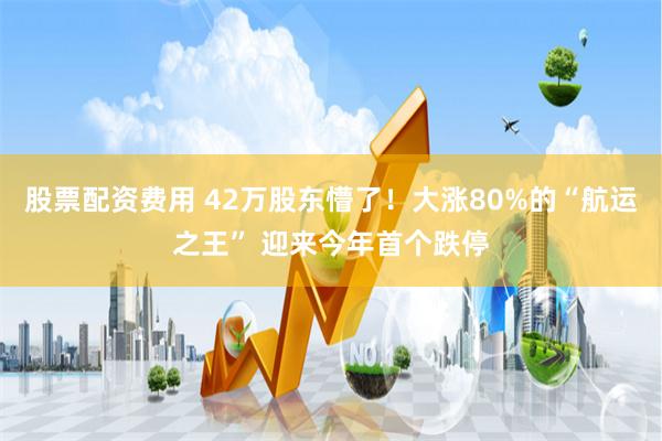 股票配资费用 42万股东懵了！大涨80%的“航运之王” 迎来今年首个跌停