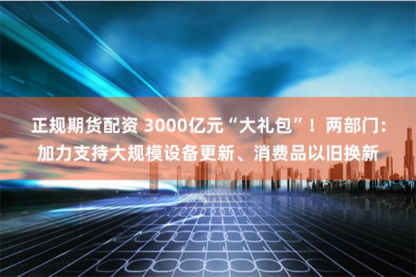 正规期货配资 3000亿元“大礼包”！两部门：加力支持大规模设备更新、消费品以旧换新