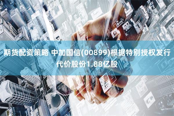 期货配资策略 中加国信(00899)根据特别授权发行代价股份1.88亿股