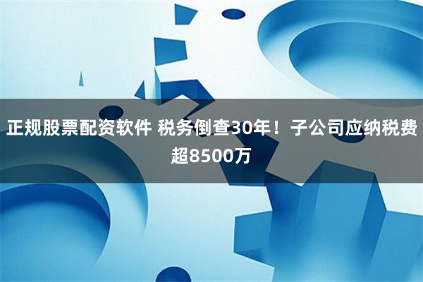 正规股票配资软件 税务倒查30年！子公司应纳税费超8500万