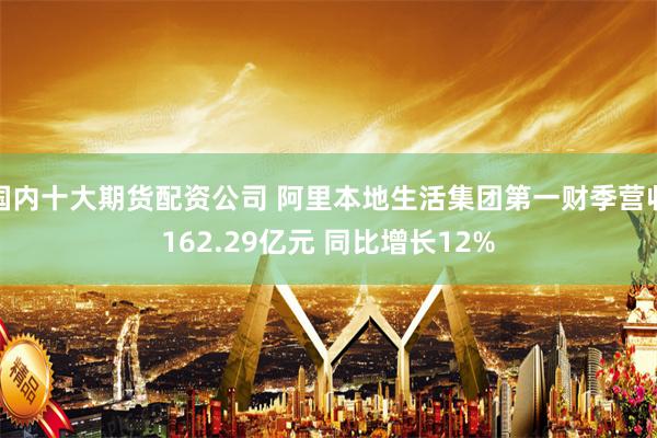 国内十大期货配资公司 阿里本地生活集团第一财季营收162.29亿元 同比增长12%