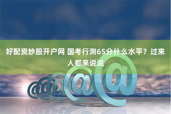 好配资炒股开户网 国考行测65分什么水平？过来人都来说说