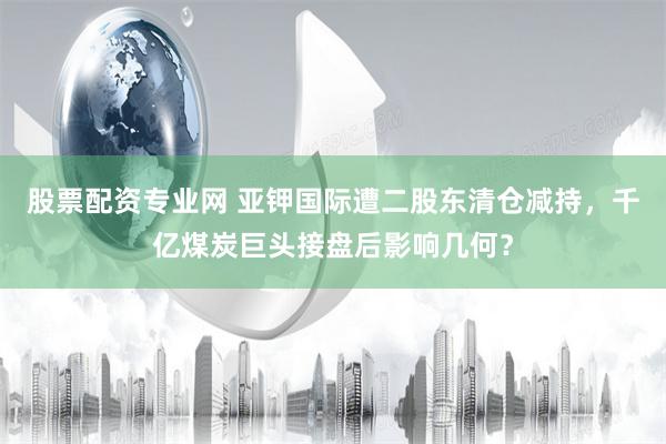 股票配资专业网 亚钾国际遭二股东清仓减持，千亿煤炭巨头接盘后影响几何？