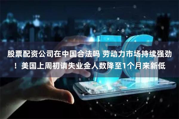 股票配资公司在中国合法吗 劳动力市场持续强劲！美国上周初请失业金人数降至1个月来新低