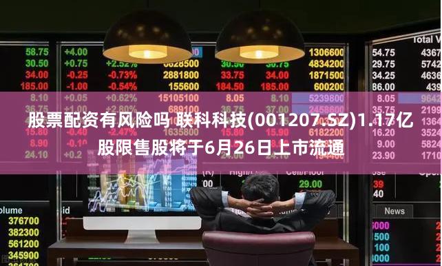 股票配资有风险吗 联科科技(001207.SZ)1.17亿股限售股将于6月26日上市流通