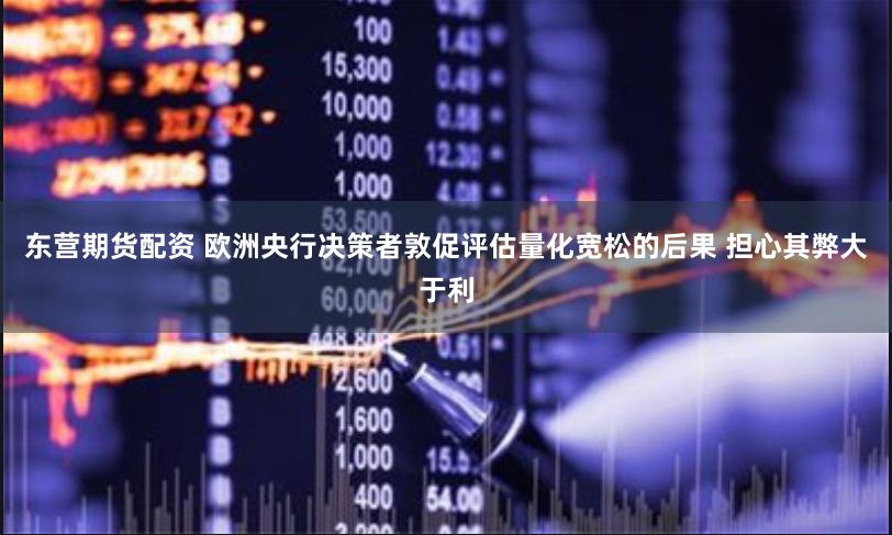 东营期货配资 欧洲央行决策者敦促评估量化宽松的后果 担心其弊大于利