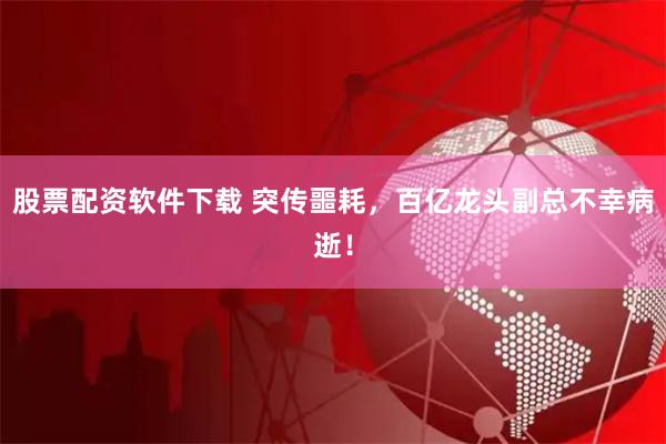 股票配资软件下载 突传噩耗，百亿龙头副总不幸病逝！