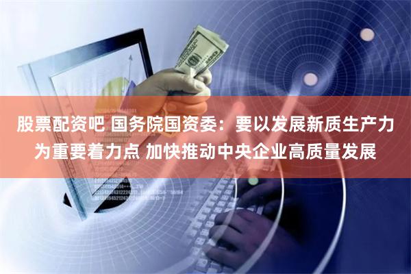 股票配资吧 国务院国资委：要以发展新质生产力为重要着力点 加快推动中央企业高质量发展