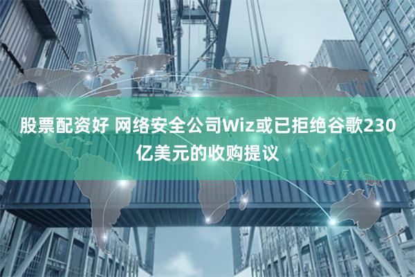 股票配资好 网络安全公司Wiz或已拒绝谷歌230亿美元的收购提议