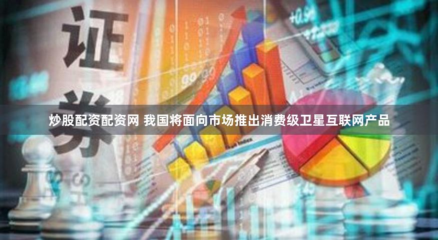 炒股配资配资网 我国将面向市场推出消费级卫星互联网产品