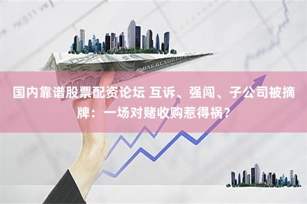 国内靠谱股票配资论坛 互诉、强闯、子公司被摘牌：一场对赌收购惹得祸？