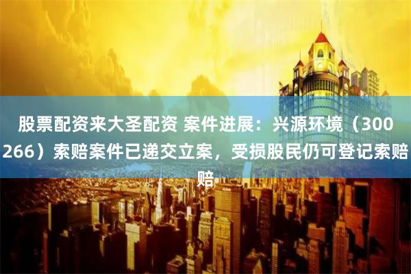 股票配资来大圣配资 案件进展：兴源环境（300266）索赔案件已递交立案，受损股民仍可登记索赔