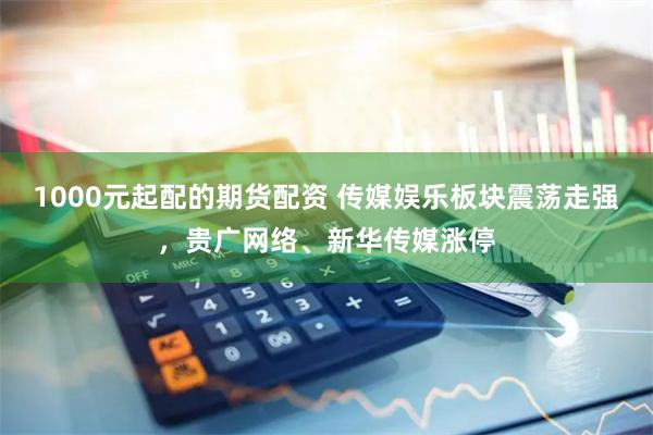 1000元起配的期货配资 传媒娱乐板块震荡走强，贵广网络、新华传媒涨停