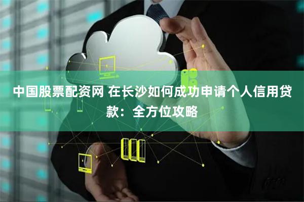中国股票配资网 在长沙如何成功申请个人信用贷款：全方位攻略