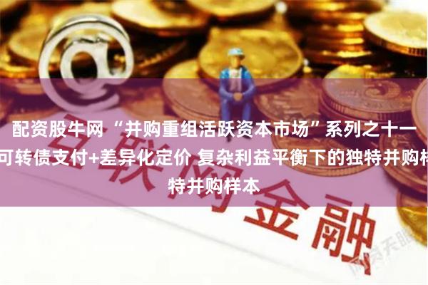 配资股牛网 “并购重组活跃资本市场”系列之十一： 可转债支付+差异化定价 复杂利益平衡下的独特并购样本