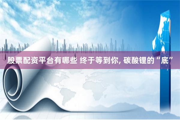 股票配资平台有哪些 终于等到你, 碳酸锂的“底”