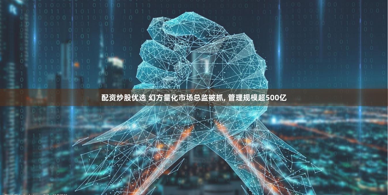 配资炒股优选 幻方量化市场总监被抓, 管理规模超500亿