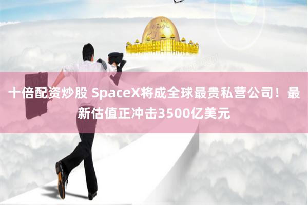 十倍配资炒股 SpaceX将成全球最贵私营公司！最新估值正冲击3500亿美元