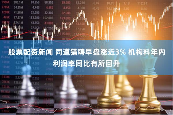 股票配资新闻 同道猎聘早盘涨近3% 机构料年内利润率同比有所回升