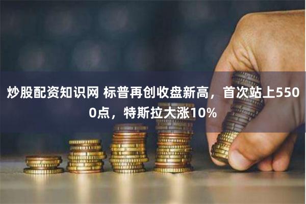 炒股配资知识网 标普再创收盘新高，首次站上5500点，特斯拉大涨10%
