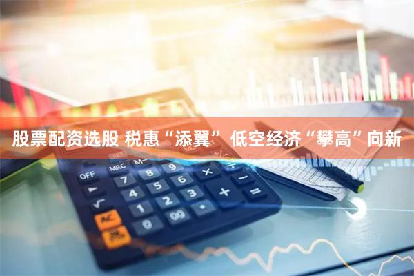 股票配资选股 税惠“添翼” 低空经济“攀高”向新