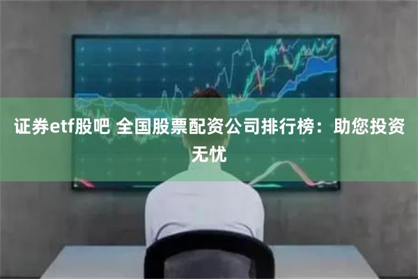 证券etf股吧 全国股票配资公司排行榜：助您投资无忧