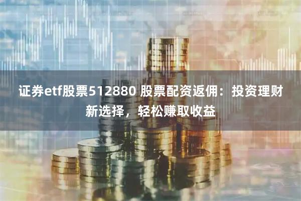 证券etf股票512880 股票配资返佣：投资理财新选择，轻松赚取收益