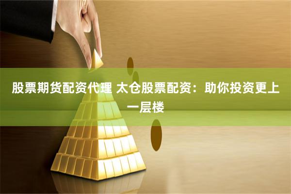 股票期货配资代理 太仓股票配资：助你投资更上一层楼