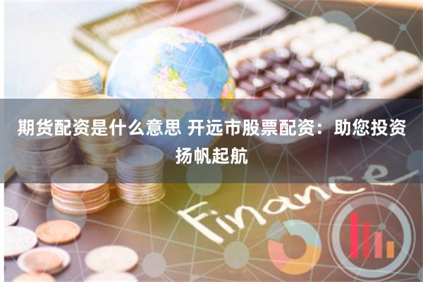 期货配资是什么意思 开远市股票配资：助您投资扬帆起航