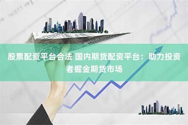 股票配资平台合法 国内期货配资平台：助力投资者掘金期货市场
