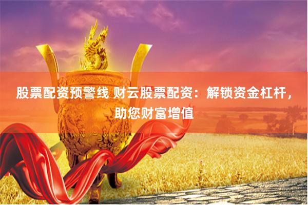 股票配资预警线 财云股票配资：解锁资金杠杆，助您财富增值
