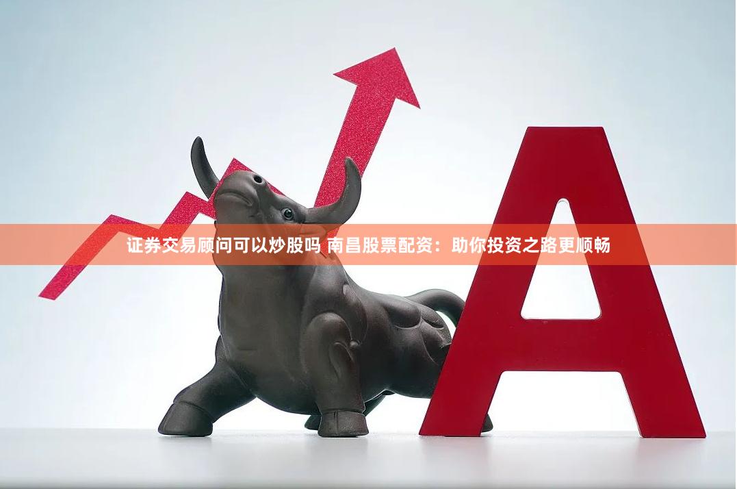 证券交易顾问可以炒股吗 南昌股票配资：助你投资之路更顺畅