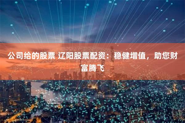 公司给的股票 辽阳股票配资：稳健增值，助您财富腾飞