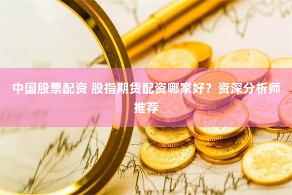 中国股票配资 股指期货配资哪家好？资深分析师推荐