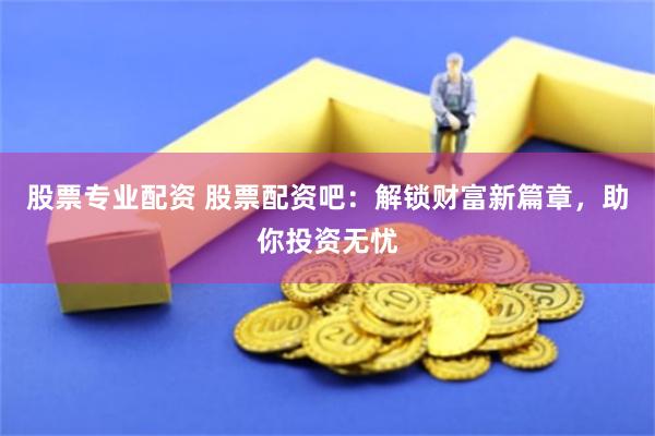 股票专业配资 股票配资吧：解锁财富新篇章，助你投资无忧