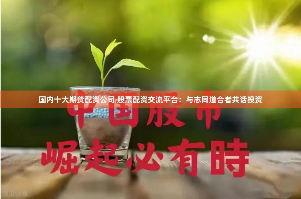 国内十大期货配资公司 股票配资交流平台：与志同道合者共话投资
