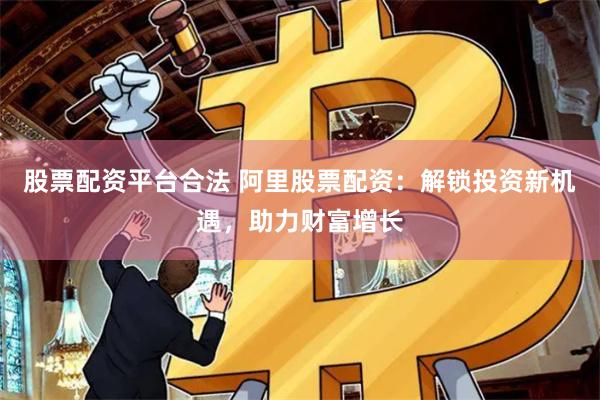 股票配资平台合法 阿里股票配资：解锁投资新机遇，助力财富增长