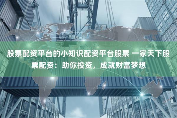 股票配资平台的小知识配资平台股票 一家天下股票配资：助你投资，成就财富梦想
