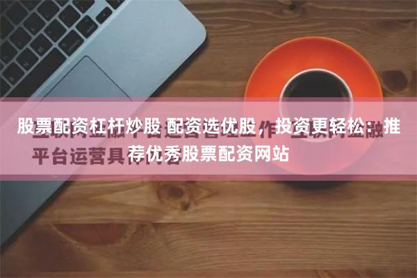 股票配资杠杆炒股 配资选优股，投资更轻松：推荐优秀股票配资网站