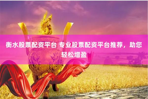 衡水股票配资平台 专业股票配资平台推荐，助您轻松增盈