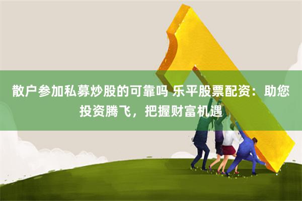 散户参加私募炒股的可靠吗 乐平股票配资：助您投资腾飞，把握财富机遇