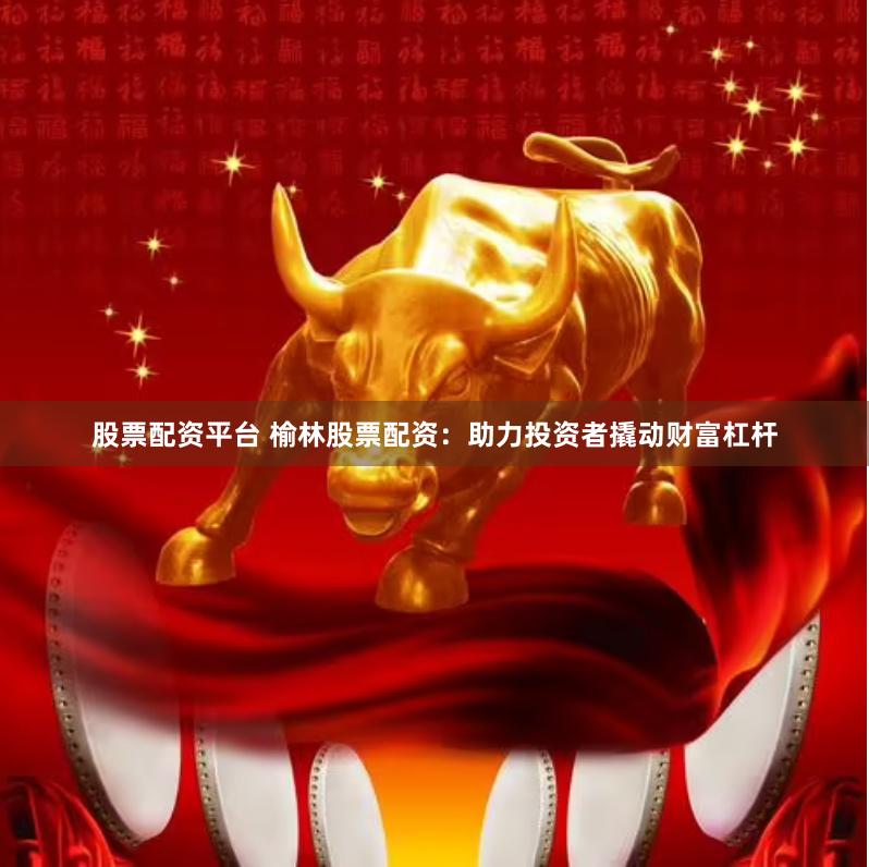 股票配资平台 榆林股票配资：助力投资者撬动财富杠杆