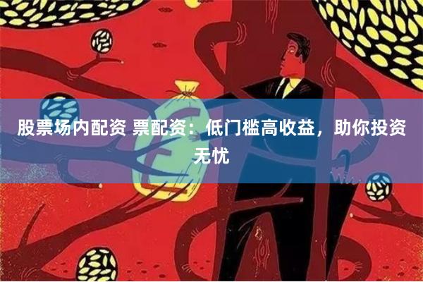 股票场内配资 票配资：低门槛高收益，助你投资无忧